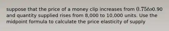 suppose that the price of a money clip increases from 0.75 to0.90 and quantity supplied rises from 8,000 to 10,000 units. Use the midpoint formula to calculate the price elasticity of supply