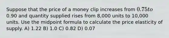 Suppose that the price of a money clip increases from 0.75 to0.90 and quantity supplied rises from 8,000 units to 10,000 units. Use the midpoint formula to calculate the price elasticity of supply. A) 1.22 B) 1.0 C) 0.82 D) 0.07