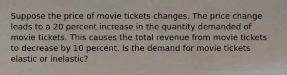 Suppose the price of movie tickets changes. The price change leads to a 20 percent increase in the quantity demanded of movie tickets. This causes the total revenue from movie tickets to decrease by 10 percent. Is the demand for movie tickets elastic or inelastic?