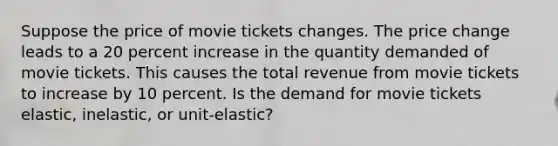 Suppose the price of movie tickets changes. The price change leads to a 20 percent increase in the quantity demanded of movie tickets. This causes the total revenue from movie tickets to increase by 10 percent. Is the demand for movie tickets elastic, inelastic, or unit-elastic?