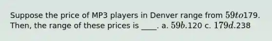 Suppose the price of MP3 players in Denver range from 59 to179. Then, the range of these prices is ____. a. 59 b.120 c. 179 d.238