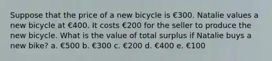 Suppose that the price of a new bicycle is €300. Natalie values a new bicycle at €400. It costs €200 for the seller to produce the new bicycle. What is the value of total surplus if Natalie buys a new bike? a. €500 b. €300 c. €200 d. €400 e. €100