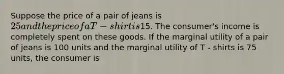 Suppose the price of a pair of jeans is 25 and the price of a T - shirt is15. The consumer's income is completely spent on these goods. If the marginal utility of a pair of jeans is 100 units and the marginal utility of T - shirts is 75 units, the consumer is