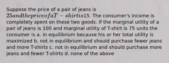 Suppose the price of a pair of jeans is 25 and the price of a T-shirt is15. The consumer's income is completely spent on these two goods. If the marginal utility of a pair of jeans is 100 and marginal utility of T-shirt is 75 units the consumer is a. in equilibrium because his or her total utility is maximized b. not in equilibrium and should purchase fewer jeans and more T-shirts c. not in equilibrium and should purchase more jeans and fewer T-shirts d. none of the above