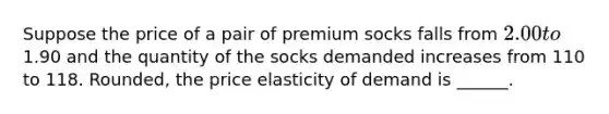 Suppose the price of a pair of premium socks falls from 2.00 to1.90 and the quantity of the socks demanded increases from 110 to 118. Rounded, the price elasticity of demand is ______.