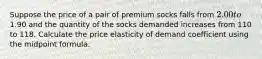 Suppose the price of a pair of premium socks falls from 2.00 to1.90 and the quantity of the socks demanded increases from 110 to 118. Calculate the price elasticity of demand coefficient using the midpoint formula.