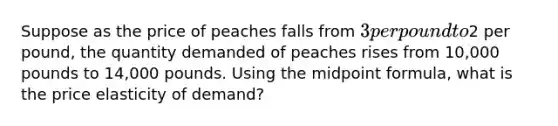 Suppose as the price of peaches falls from 3 per pound to2 per pound, the quantity demanded of peaches rises from 10,000 pounds to 14,000 pounds. Using the midpoint formula, what is the price elasticity of demand?