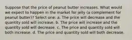 Suppose that the price of peanut butter increases. What would we expect to happen in the market for jelly (a complement for peanut butter)? Select one: a. The price will decrease and the quantity sold will increase. b. The price will increase and the quantity sold will decrease. c. The price and quantity sold will both increase. d. The price and quantity sold will both decrease.