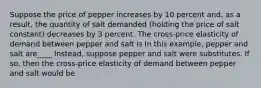 Suppose the price of pepper increases by 10 percent​ and, as a​ result, the quantity of salt demanded​ (holding the price of salt ​constant) decreases by 3 percent. The​ cross-price elasticity of demand between pepper and salt is In this example, pepper and salt are____ ​Instead, suppose pepper and salt were substitutes. If​ so, then the​ cross-price elasticity of demand between pepper and salt would be