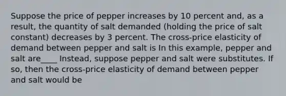 Suppose the price of pepper increases by 10 percent​ and, as a​ result, the quantity of salt demanded​ (holding the price of salt ​constant) decreases by 3 percent. The​ cross-price elasticity of demand between pepper and salt is In this example, pepper and salt are____ ​Instead, suppose pepper and salt were substitutes. If​ so, then the​ cross-price elasticity of demand between pepper and salt would be