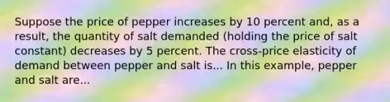 Suppose the price of pepper increases by 10 percent​ and, as a​ result, the quantity of salt demanded​ (holding the price of salt ​constant) decreases by 5 percent. The​ cross-price elasticity of demand between pepper and salt is... In this​ example, pepper and salt are...