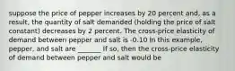 suppose the price of pepper increases by 20 percent​ and, as a​ result, the quantity of salt demanded​ (holding the price of salt constant) decreases by 2 percent. The cross-price elasticity of demand between pepper and salt is -0.10 In this example, pepper, and salt are _______ If so, then the cross-price elasticity of demand between pepper and salt would be