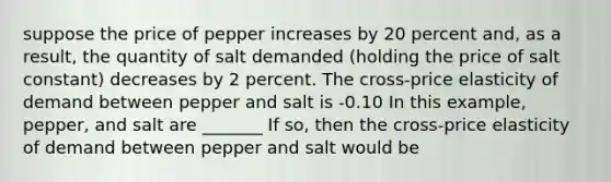 suppose the price of pepper increases by 20 percent​ and, as a​ result, the quantity of salt demanded​ (holding the price of salt constant) decreases by 2 percent. The cross-price elasticity of demand between pepper and salt is -0.10 In this example, pepper, and salt are _______ If so, then the cross-price elasticity of demand between pepper and salt would be