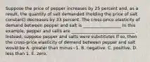 Suppose the price of pepper increases by 25 percent​ and, as a​ result, the quantity of salt demanded​ (holding the price of salt ​constant) decreases by 33 percent. The​ cross-price elasticity of demand between pepper and salt is __________________ In this​ example, pepper and salts are ______________________________ . ​Instead, suppose pepper and salts were substitutes If​ so, then the​ cross-price elasticity of demand between pepper and salt would be A. greater than minus−1. B. negative. C. positive. D. less than 1. E. zero.