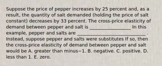 Suppose the price of pepper increases by 25 percent​ and, as a​ result, the quantity of salt demanded​ (holding the price of salt ​constant) decreases by 33 percent. The​ cross-price elasticity of demand between pepper and salt is __________________ In this​ example, pepper and salts are ______________________________ . ​Instead, suppose pepper and salts were substitutes If​ so, then the​ cross-price elasticity of demand between pepper and salt would be A. greater than minus−1. B. negative. C. positive. D. less than 1. E. zero.