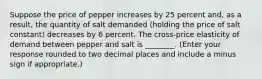 Suppose the price of pepper increases by 25 percent​ and, as a​ result, the quantity of salt demanded​ (holding the price of salt ​constant) decreases by 6 percent. The​ cross-price elasticity of demand between pepper and salt is ________. ​(Enter your response rounded to two decimal places and include a minus sign if​ appropriate.)