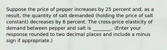 Suppose the price of pepper increases by 25 percent​ and, as a​ result, the quantity of salt demanded​ (holding the price of salt ​constant) decreases by 6 percent. The​ cross-price elasticity of demand between pepper and salt is ________. ​(Enter your response rounded to two decimal places and include a minus sign if​ appropriate.)