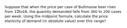 Suppose that when the price per case of Bullmoose beer rises from 12 to16, the quantity demanded falls from 300 to 200 cases per week. Using the midpoint formula, calculate the price elasticity of demand (in absolute value) over this range?