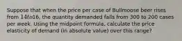 Suppose that when the price per case of Bullmoose beer rises from 14 to16, the quantity demanded falls from 300 to 200 cases per week. Using the midpoint formula, calculate the price elasticity of demand (in absolute value) over this range?