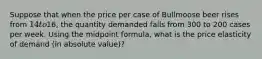 Suppose that when the price per case of Bullmoose beer rises from 14 to16, the quantity demanded falls from 300 to 200 cases per week. Using the midpoint formula, what is the price elasticity of demand (in absolute value)?