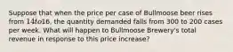 Suppose that when the price per case of Bullmoose beer rises from 14 to16, the quantity demanded falls from 300 to 200 cases per week. What will happen to Bullmoose Brewery's total revenue in response to this price increase?