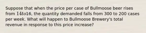 Suppose that when the price per case of Bullmoose beer rises from 14 to16, the quantity demanded falls from 300 to 200 cases per week. What will happen to Bullmoose Brewery's total revenue in response to this price increase?