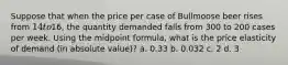 Suppose that when the price per case of Bullmoose beer rises from 14 to16, the quantity demanded falls from 300 to 200 cases per week. Using the midpoint formula, what is the price elasticity of demand (in absolute value)? a. 0.33 b. 0.032 c. 2 d. 3