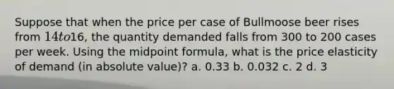 Suppose that when the price per case of Bullmoose beer rises from 14 to16, the quantity demanded falls from 300 to 200 cases per week. Using the midpoint formula, what is the price elasticity of demand (in absolute value)? a. 0.33 b. 0.032 c. 2 d. 3