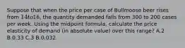 Suppose that when the price per case of Bullmoose beer rises from 14 to16, the quantity demanded falls from 300 to 200 cases per week. Using the midpoint formula, calculate the price elasticity of demand (in absolute value) over this range? A.2 B.0.33 C.3 B.0.032