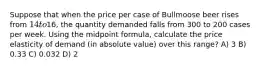 Suppose that when the price per case of Bullmoose beer rises from 14 to16, the quantity demanded falls from 300 to 200 cases per week. Using the midpoint formula, calculate the price elasticity of demand (in absolute value) over this range? A) 3 B) 0.33 C) 0.032 D) 2