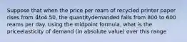 Suppose that when the price per ream of recycled printer paper rises from 4 to4.50, the quantitydemanded falls from 800 to 600 reams per day. Using the midpoint formula, what is the priceelasticity of demand (in absolute value) over this range