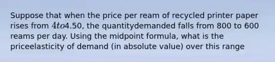 Suppose that when the price per ream of recycled printer paper rises from 4 to4.50, the quantitydemanded falls from 800 to 600 reams per day. Using the midpoint formula, what is the priceelasticity of demand (in absolute value) over this range