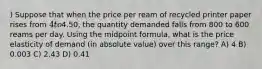 ) Suppose that when the price per ream of recycled printer paper rises from 4 to4.50, the quantity demanded falls from 800 to 600 reams per day. Using the midpoint formula, what is the price elasticity of demand (in absolute value) over this range? A) 4 B) 0.003 C) 2.43 D) 0.41