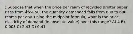 ) Suppose that when the price per ream of recycled printer paper rises from 4 to4.50, the quantity demanded falls from 800 to 600 reams per day. Using the midpoint formula, what is the price elasticity of demand (in absolute value) over this range? A) 4 B) 0.003 C) 2.43 D) 0.41