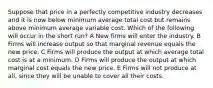 Suppose that price in a perfectly competitive industry decreases and it is now below minimum average total cost but remains above minimum average variable cost. Which of the following will occur in the short run? A New firms will enter the industry. B Firms will increase output so that marginal revenue equals the new price. C Firms will produce the output at which average total cost is at a minimum. D Firms will produce the output at which marginal cost equals the new price. E Firms will not produce at all, since they will be unable to cover all their costs.