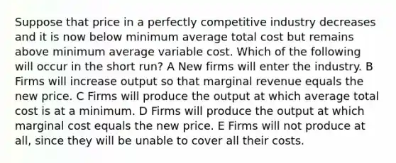 Suppose that price in a perfectly competitive industry decreases and it is now below minimum average total cost but remains above minimum average variable cost. Which of the following will occur in the short run? A New firms will enter the industry. B Firms will increase output so that marginal revenue equals the new price. C Firms will produce the output at which average total cost is at a minimum. D Firms will produce the output at which marginal cost equals the new price. E Firms will not produce at all, since they will be unable to cover all their costs.