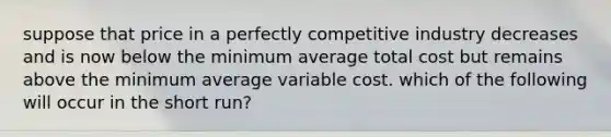 suppose that price in a perfectly competitive industry decreases and is now below the minimum average total cost but remains above the minimum average variable cost. which of the following will occur in the short run?