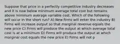 Suppose that price in a perfectly competitive industry decreases and it is now below minimum average total cost but remains above minimum average variable cost. Which of the following will occur in the short run? A) New firms will enter the industry B) Firms will increase output so that marginal revenue equals the new price C) Firms will produce the output at which average total cost is at a minimum D) Firms will produce the output at which marginal cost equals the new price E) Firms will not p