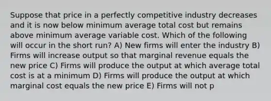 Suppose that price in a perfectly competitive industry decreases and it is now below minimum average total cost but remains above minimum average variable cost. Which of the following will occur in the short run? A) New firms will enter the industry B) Firms will increase output so that marginal revenue equals the new price C) Firms will produce the output at which average total cost is at a minimum D) Firms will produce the output at which marginal cost equals the new price E) Firms will not p