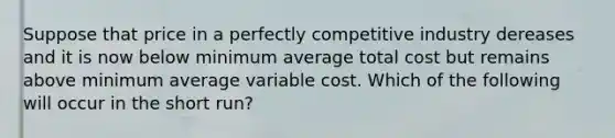 Suppose that price in a perfectly competitive industry dereases and it is now below minimum average total cost but remains above minimum average variable cost. Which of the following will occur in the short run?