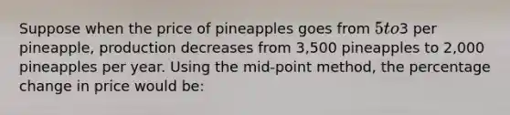 Suppose when the price of pineapples goes from 5 to3 per pineapple, production decreases from 3,500 pineapples to 2,000 pineapples per year. Using the mid-point method, the percentage change in price would be: