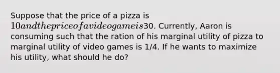 Suppose that the price of a pizza is 10 and the price of a video game is30. Currently, Aaron is consuming such that the ration of his marginal utility of pizza to marginal utility of video games is 1/4. If he wants to maximize his utility, what should he do?