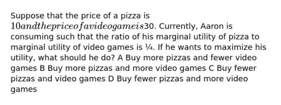 Suppose that the price of a pizza is 10 and the price of a video game is30. Currently, Aaron is consuming such that the ratio of his marginal utility of pizza to marginal utility of video games is ¼. If he wants to maximize his utility, what should he do? A Buy more pizzas and fewer video games B Buy more pizzas and more video games C Buy fewer pizzas and video games D Buy fewer pizzas and more video games