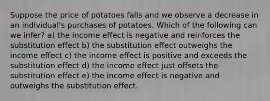 Suppose the price of potatoes falls and we observe a decrease in an individual's purchases of potatoes. Which of the following can we infer? a) the income effect is negative and reinforces the substitution effect b) the substitution effect outweighs the income effect c) the income effect is positive and exceeds the substitution effect d) the income effect just offsets the substitution effect e) the income effect is negative and outweighs the substitution effect.