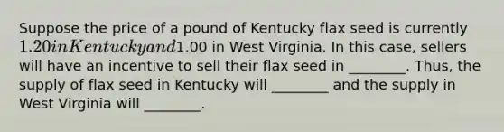 Suppose the price of a pound of Kentucky flax seed is currently 1.20 in Kentucky and1.00 in West Virginia. In this case, sellers will have an incentive to sell their flax seed in ________. Thus, the supply of flax seed in Kentucky will ________ and the supply in West Virginia will ________.