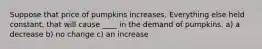 Suppose that price of pumpkins increases. Everything else held constant, that will cause ____ in the demand of pumpkins. a) a decrease b) no change c) an increase