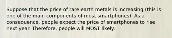 Suppose that the price of rare earth metals is increasing (this is one of the main components of most smartphones). As a consequence, people expect the price of smartphones to rise next year. Therefore, people will MOST likely: