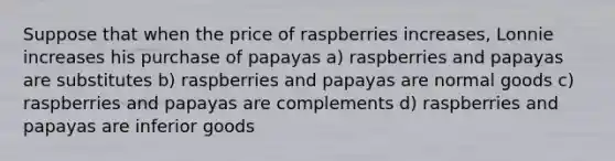 Suppose that when the price of raspberries increases, Lonnie increases his purchase of papayas a) raspberries and papayas are substitutes b) raspberries and papayas are normal goods c) raspberries and papayas are complements d) raspberries and papayas are inferior goods