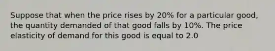 Suppose that when the price rises by 20% for a particular good, the quantity demanded of that good falls by 10%. The price elasticity of demand for this good is equal to 2.0