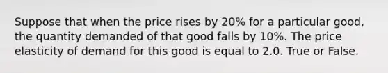 Suppose that when the price rises by 20% for a particular good, the quantity demanded of that good falls by 10%. The price elasticity of demand for this good is equal to 2.0. True or False.